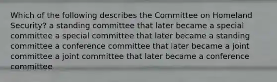 Which of the following describes the Committee on Homeland Security? a standing committee that later became a special committee a special committee that later became a standing committee a conference committee that later became a joint committee a joint committee that later became a conference committee