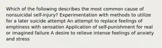 Which of the following describes the most common cause of nonsuicidal self-injury? Experimentation with methods to utilize for a later suicide attempt An attempt to replace feelings of emptiness with sensation Application of self-punishment for real or imagined failure A desire to relieve intense feelings of anxiety and stress