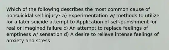 Which of the following describes the most common cause of nonsuicidal self-injury? a) Experimentation w/ methods to utilize for a later suicide attempt b) Application of self-punishment for real or imagined failure c) An attempt to replace feelings of emptiness w/ sensation d) A desire to relieve intense feelings of anxiety and stress