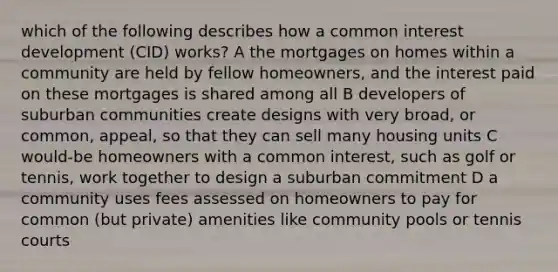 which of the following describes how a common interest development (CID) works? A the mortgages on homes within a community are held by fellow homeowners, and the interest paid on these mortgages is shared among all B developers of suburban communities create designs with very broad, or common, appeal, so that they can sell many housing units C would-be homeowners with a common interest, such as golf or tennis, work together to design a suburban commitment D a community uses fees assessed on homeowners to pay for common (but private) amenities like community pools or tennis courts