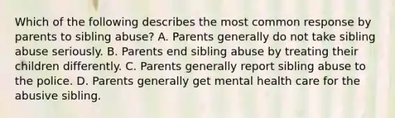 Which of the following describes the most common response by parents to sibling abuse? A. Parents generally do not take sibling abuse seriously. B. Parents end sibling abuse by treating their children differently. C. Parents generally report sibling abuse to the police. D. Parents generally get mental health care for the abusive sibling.