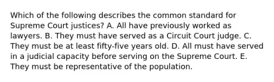 Which of the following describes the common standard for Supreme Court justices? A. All have previously worked as lawyers. B. They must have served as a Circuit Court judge. C. They must be at least fifty-five years old. D. All must have served in a judicial capacity before serving on the Supreme Court. E. They must be representative of the population.