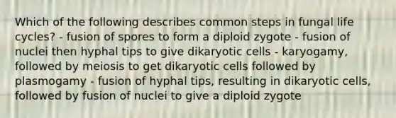 Which of the following describes common steps in fungal life cycles? - fusion of spores to form a diploid zygote - fusion of nuclei then hyphal tips to give dikaryotic cells - karyogamy, followed by meiosis to get dikaryotic cells followed by plasmogamy - fusion of hyphal tips, resulting in dikaryotic cells, followed by fusion of nuclei to give a diploid zygote