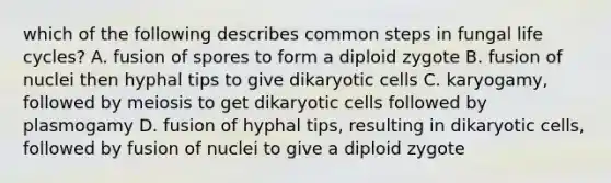 which of the following describes common steps in fungal life cycles? A. fusion of spores to form a diploid zygote B. fusion of nuclei then hyphal tips to give dikaryotic cells C. karyogamy, followed by meiosis to get dikaryotic cells followed by plasmogamy D. fusion of hyphal tips, resulting in dikaryotic cells, followed by fusion of nuclei to give a diploid zygote