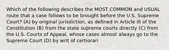 Which of the following describes the MOST COMMON and USUAL route that a case follows to be brought before the U.S. Supreme Court? (A) by original jurisdiction, as defined in Article III of the Constitution (B) from the state supreme courts directly (C) from the U.S. Courts of Appeal, whose cases almost always go to the Supreme Court (D) by writ of certiorari