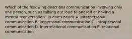 Which of the following describes communication involving only one person, such as talking out loud to oneself or having a mental "conversation" in one's head? A. interpersonal communication B. impersonal communication C. intrapersonal communication D. interrelational communication E. relational communication