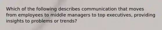 Which of the following describes communication that moves from employees to middle managers to top​ executives, providing insights to problems or​ trends?