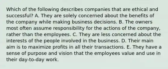 Which of the following describes companies that are ethical and successful? A. They are solely concerned about the benefits of the company while making business decisions. B. The owners most often assume responsibility for the actions of the company, rather than the employees. C. They are less concerned about the interests of the people involved in the business. D. Their main aim is to maximize profits in all their transactions. E. They have a sense of purpose and vision that the employees value and use in their day-to-day work.