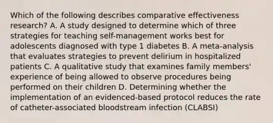 Which of the following describes comparative effectiveness research? A. A study designed to determine which of three strategies for teaching self-management works best for adolescents diagnosed with type 1 diabetes B. A meta-analysis that evaluates strategies to prevent delirium in hospitalized patients C. A qualitative study that examines family members' experience of being allowed to observe procedures being performed on their children D. Determining whether the implementation of an evidenced-based protocol reduces the rate of catheter-associated bloodstream infection (CLABSI)