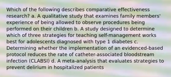 Which of the following describes comparative effectiveness research? a. A qualitative study that examines family members' experience of being allowed to observe procedures being performed on their children b. A study designed to determine which of three strategies for teaching self-management works best for adolescents diagnosed with type 1 diabetes c. Determining whether the implementation of an evidenced-based protocol reduces the rate of catheter-associated bloodstream infection (CLABSI) d. A meta-analysis that evaluates strategies to prevent delirium in hospitalized patients