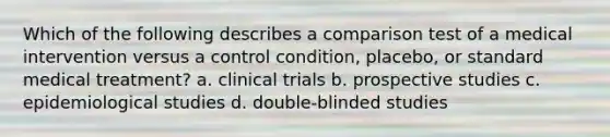 Which of the following describes a comparison test of a medical intervention versus a control condition, placebo, or standard medical treatment? a. clinical trials b. prospective studies c. epidemiological studies d. double-blinded studies