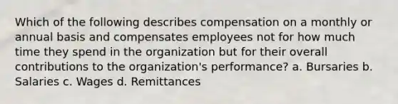 Which of the following describes compensation on a monthly or annual basis and compensates employees not for how much time they spend in the organization but for their overall contributions to the organization's performance? a. Bursaries b. Salaries c. Wages d. Remittances