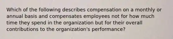 Which of the following describes compensation on a monthly or annual basis and compensates employees not for how much time they spend in the organization but for their overall contributions to the organization's performance?