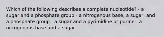 Which of the following describes a complete nucleotide? - a sugar and a phosphate group - a nitrogenous base, a sugar, and a phosphate group - a sugar and a pyrimidine or purine - a nitrogenous base and a sugar