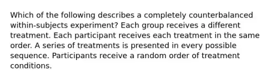 Which of the following describes a completely counterbalanced within-subjects experiment? Each group receives a different treatment. Each participant receives each treatment in the same order. A series of treatments is presented in every possible sequence. Participants receive a random order of treatment conditions.