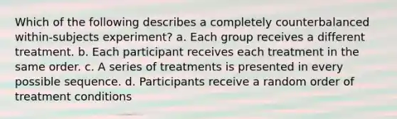 Which of the following describes a completely counterbalanced within-subjects experiment? a. Each group receives a different treatment. b. Each participant receives each treatment in the same order. c. A series of treatments is presented in every possible sequence. d. Participants receive a random order of treatment conditions