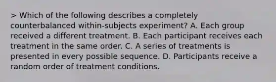 > Which of the following describes a completely counterbalanced within-subjects experiment? A. Each group received a different treatment. B. Each participant receives each treatment in the same order. C. A series of treatments is presented in every possible sequence. D. Participants receive a random order of treatment conditions.