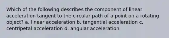 Which of the following describes the component of linear acceleration tangent to the circular path of a point on a rotating object? a. linear acceleration b. tangential acceleration c. centripetal acceleration d. angular acceleration