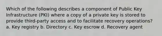 Which of the following describes a component of Public Key Infrastructure (PKI) where a copy of a private key is stored to provide third-party access and to facilitate recovery operations? a. Key registry b. Directory c. Key escrow d. Recovery agent