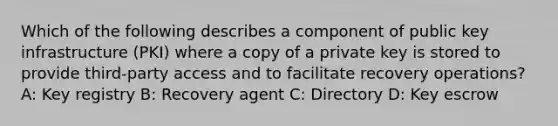 Which of the following describes a component of public key infrastructure (PKI) where a copy of a private key is stored to provide third-party access and to facilitate recovery operations? A: Key registry B: Recovery agent C: Directory D: Key escrow