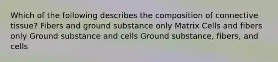 Which of the following describes the composition of connective tissue? Fibers and ground substance only Matrix Cells and fibers only Ground substance and cells Ground substance, fibers, and cells