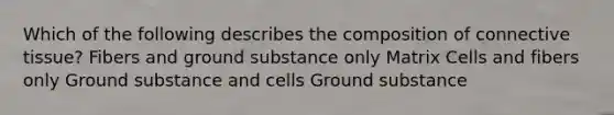 Which of the following describes the composition of connective tissue? Fibers and ground substance only Matrix Cells and fibers only Ground substance and cells Ground substance