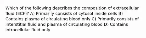 Which of the following describes the composition of extracellular fluid (ECF)? A) Primarily consists of cytosol inside cells B) Contains plasma of circulating blood only C) Primarily consists of interstitial fluid and plasma of circulating blood D) Contains intracellular fluid only