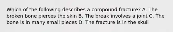 Which of the following describes a compound fracture? A. The broken bone pierces the skin B. The break involves a joint C. The bone is in many small pieces D. The fracture is in the skull