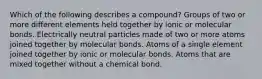 Which of the following describes a compound? Groups of two or more different elements held together by ionic or molecular bonds. Electrically neutral particles made of two or more atoms joined together by molecular bonds. Atoms of a single element joined together by ionic or molecular bonds. Atoms that are mixed together without a chemical bond.