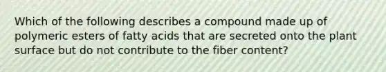 Which of the following describes a compound made up of polymeric esters of fatty acids that are secreted onto the plant surface but do not contribute to the fiber content?