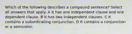 Which of the following describes a compound sentence? Select all answers that apply. A It has one independent clause and one dependent clause. B It has two independent clauses. C It contains a subordinating conjunction. D It contains a conjunction or a semicolon.