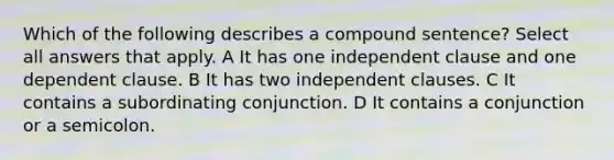 Which of the following describes a compound sentence? Select all answers that apply. A It has one independent clause and one dependent clause. B It has two independent clauses. C It contains a subordinating conjunction. D It contains a conjunction or a semicolon.