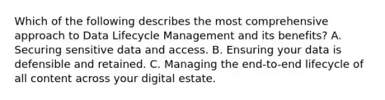 Which of the following describes the most comprehensive approach to Data Lifecycle Management and its benefits? A. Securing sensitive data and access. B. Ensuring your data is defensible and retained. C. Managing the end-to-end lifecycle of all content across your digital estate.