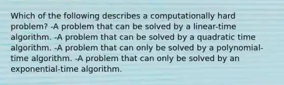 Which of the following describes a computationally hard problem? -A problem that can be solved by a linear-time algorithm. -A problem that can be solved by a quadratic time algorithm. -A problem that can only be solved by a polynomial-time algorithm. -A problem that can only be solved by an exponential-time algorithm.