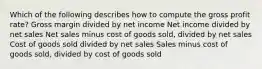 Which of the following describes how to compute the gross profit rate? Gross margin divided by net income Net income divided by net sales Net sales minus cost of goods sold, divided by net sales Cost of goods sold divided by net sales Sales minus cost of goods sold, divided by cost of goods sold