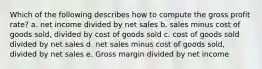 Which of the following describes how to compute the gross profit rate? a. net income divided by net sales b. sales minus cost of goods sold, divided by cost of goods sold c. cost of goods sold divided by net sales d. net sales minus cost of goods sold, divided by net sales e. Gross margin divided by net income