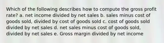 Which of the following describes how to compute the gross profit rate? a. net income divided by net sales b. sales minus cost of goods sold, divided by cost of goods sold c. cost of goods sold divided by net sales d. net sales minus cost of goods sold, divided by net sales e. Gross margin divided by net income