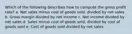 Which of the following describes how to compute the gross profit rate? a. Net sales minus cost of goods sold, divided by net sales b. Gross margin divided by net income c. Net income divided by net sales d. Sales minus cost of goods sold, divided by cost of goods sold e. Cost of goods sold divided by net sales