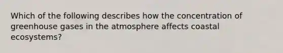 Which of the following describes how the concentration of greenhouse gases in the atmosphere affects coastal ecosystems?