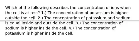 Which of the following describes the concentration of ions when the cell is at rest? 1.) The concentration of potassium is higher outside the cell. 2.) The concentration of potassium and sodium is equal inside and outside the cell. 3.) The concentration of sodium is higher inside the cell. 4.) The concentration of potassium is higher inside the cell.