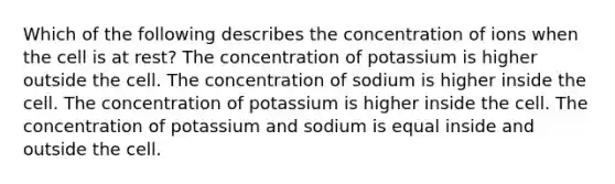 Which of the following describes the concentration of ions when the cell is at rest? The concentration of potassium is higher outside the cell. The concentration of sodium is higher inside the cell. The concentration of potassium is higher inside the cell. The concentration of potassium and sodium is equal inside and outside the cell.