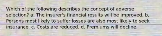 Which of the following describes the concept of adverse selection? a. The insurer's financial results will be improved. b. Persons most likely to suffer losses are also most likely to seek insurance. c. Costs are reduced. d. Premiums will decline.