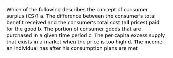 Which of the following describes the concept of consumer surplus (CS)? a. The difference between the consumer's total benefit received and the consumer's total cost (all prices) paid for the good b. The portion of consumer goods that are purchased in a given time period c. The per-capita excess supply that exists in a market when the price is too high d. The income an individual has after his consumption plans are met