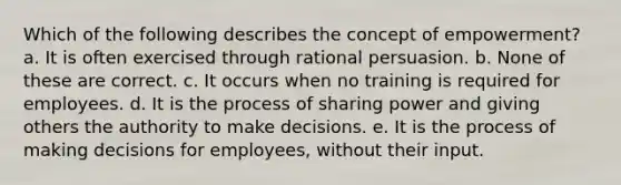 Which of the following describes the concept of empowerment? a. It is often exercised through rational persuasion. b. None of these are correct. c. It occurs when no training is required for employees. d. It is the process of sharing power and giving others the authority to make decisions. e. It is the process of making decisions for employees, without their input.