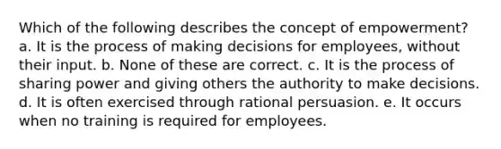 Which of the following describes the concept of empowerment? a. It is the process of making decisions for employees, without their input. b. None of these are correct. c. It is the process of sharing power and giving others the authority to make decisions. d. It is often exercised through rational persuasion. e. It occurs when no training is required for employees.