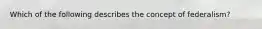 Which of the following describes the concept of federalism?