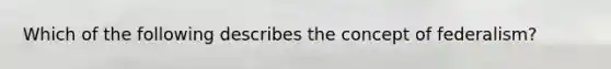 Which of the following describes the concept of federalism?