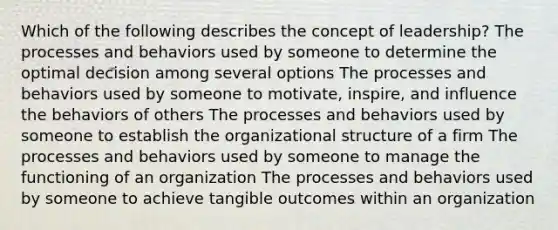 Which of the following describes the concept of leadership? The processes and behaviors used by someone to determine the optimal decision among several options The processes and behaviors used by someone to motivate, inspire, and influence the behaviors of others The processes and behaviors used by someone to establish the organizational structure of a firm The processes and behaviors used by someone to manage the functioning of an organization The processes and behaviors used by someone to achieve tangible outcomes within an organization