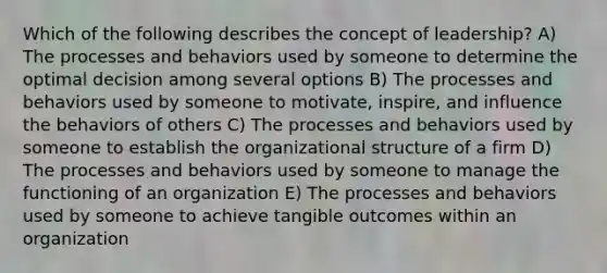 Which of the following describes the concept of leadership? A) The processes and behaviors used by someone to determine the optimal decision among several options B) The processes and behaviors used by someone to motivate, inspire, and influence the behaviors of others C) The processes and behaviors used by someone to establish the organizational structure of a firm D) The processes and behaviors used by someone to manage the functioning of an organization E) The processes and behaviors used by someone to achieve tangible outcomes within an organization