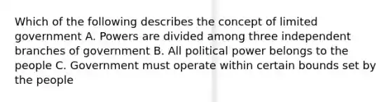 Which of the following describes the concept of limited government A. Powers are divided among three independent branches of government B. All political power belongs to the people C. Government must operate within certain bounds set by the people